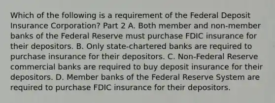 Which of the following is a requirement of the Federal Deposit Insurance​ Corporation? Part 2 A. Both member and​ non-member banks of the Federal Reserve must purchase FDIC insurance for their depositors. B. Only​ state-chartered banks are required to purchase insurance for their depositors. C. ​Non-Federal Reserve commercial banks are required to buy deposit insurance for their depositors. D. Member banks of the Federal Reserve System are required to purchase FDIC insurance for their depositors.