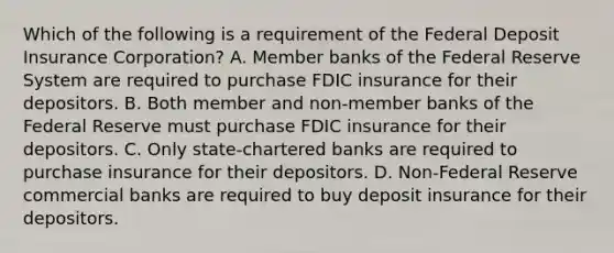 Which of the following is a requirement of the Federal Deposit Insurance​ Corporation? A. Member banks of the Federal Reserve System are required to purchase FDIC insurance for their depositors. B. Both member and​ non-member banks of the Federal Reserve must purchase FDIC insurance for their depositors. C. Only​ state-chartered banks are required to purchase insurance for their depositors. D. ​Non-Federal Reserve commercial banks are required to buy deposit insurance for their depositors.