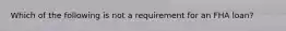 Which of the following is not a requirement for an FHA loan?