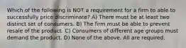 Which of the following is NOT a requirement for a firm to able to successfully price discriminate? A) There must be at least two distinct set of consumers. B) The firm must be able to prevent resale of the product. C) Consumers of different age groups must demand the product. D) None of the above. All are required.