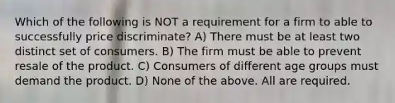 Which of the following is NOT a requirement for a firm to able to successfully price discriminate? A) There must be at least two distinct set of consumers. B) The firm must be able to prevent resale of the product. C) Consumers of different age groups must demand the product. D) None of the above. All are required.