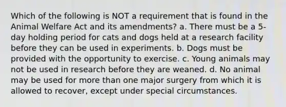 Which of the following is NOT a requirement that is found in the Animal Welfare Act and its amendments? a. There must be a 5-day holding period for cats and dogs held at a research facility before they can be used in experiments. b. Dogs must be provided with the opportunity to exercise. c. Young animals may not be used in research before they are weaned. d. No animal may be used for more than one major surgery from which it is allowed to recover, except under special circumstances.