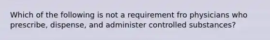 Which of the following is not a requirement fro physicians who prescribe, dispense, and administer controlled substances?