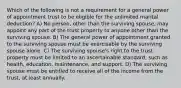 Which of the following is not a requirement for a general power of appointment trust to be eligible for the unlimited marital deduction? A) No person, other than the surviving spouse, may appoint any part of the trust property to anyone other than the surviving spouse. B) The general power of appointment granted to the surviving spouse must be exercisable by the surviving spouse alone. C) The surviving spouse's right to the trust property must be limited to an ascertainable standard, such as health, education, maintenance, and support. D) The surviving spouse must be entitled to receive all of the income from the trust, at least annually.