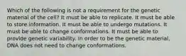 Which of the following is not a requirement for the genetic material of the cell? It must be able to replicate. It must be able to store information. It must be able to undergo mutations. It must be able to change conformations. It must be able to provide genetic variability. In order to be the genetic material, DNA does not need to change conformations.