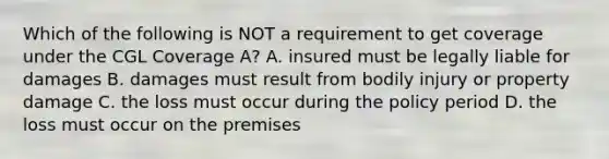 Which of the following is NOT a requirement to get coverage under the CGL Coverage A? A. insured must be legally liable for damages B. damages must result from bodily injury or property damage C. the loss must occur during the policy period D. the loss must occur on the premises