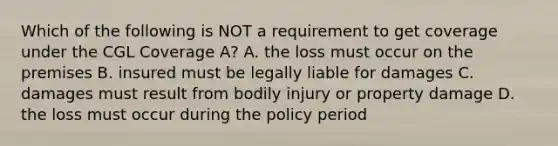 Which of the following is NOT a requirement to get coverage under the CGL Coverage A? A. the loss must occur on the premises B. insured must be legally liable for damages C. damages must result from bodily injury or property damage D. the loss must occur during the policy period