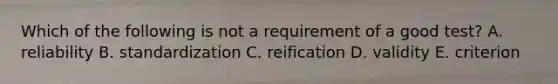 Which of the following is not a requirement of a good test? A. reliability B. standardization C. reification D. validity E. criterion