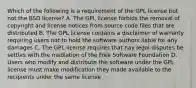 Which of the following is a requirement of the GPL license but not the BSD license? A. The GPL license forbids the removal of copyright and license notices from source code files that are distributed B. The GPL license contains a disclaimer of warranty requiring users not to hold the software authors liable for any damages C. The GPL license requires that nay legal disputes be settles with the mediation of the Free Software Foundation D. Users who modify and distribute the software under the GPL license must make modification they made available to the recipients under the same license