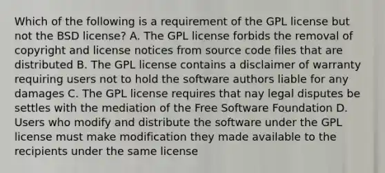 Which of the following is a requirement of the GPL license but not the BSD license? A. The GPL license forbids the removal of copyright and license notices from source code files that are distributed B. The GPL license contains a disclaimer of warranty requiring users not to hold the software authors liable for any damages C. The GPL license requires that nay legal disputes be settles with the mediation of the Free Software Foundation D. Users who modify and distribute the software under the GPL license must make modification they made available to the recipients under the same license