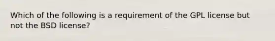 Which of the following is a requirement of the GPL license but not the BSD license?