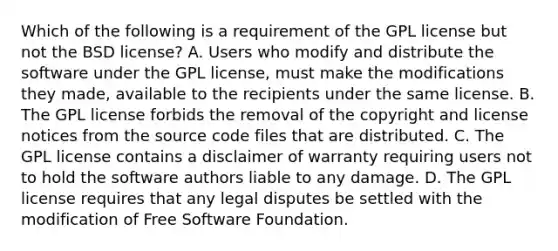 Which of the following is a requirement of the GPL license but not the BSD license? A. Users who modify and distribute the software under the GPL license, must make the modifications they made, available to the recipients under the same license. B. The GPL license forbids the removal of the copyright and license notices from the source code files that are distributed. C. The GPL license contains a disclaimer of warranty requiring users not to hold the software authors liable to any damage. D. The GPL license requires that any legal disputes be settled with the modification of Free Software Foundation.