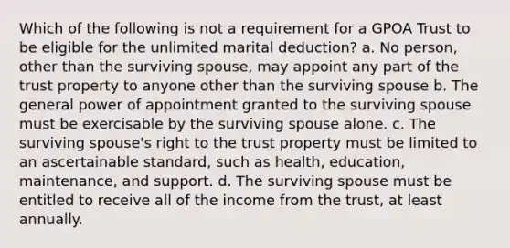 Which of the following is not a requirement for a GPOA Trust to be eligible for the unlimited marital deduction? a. No person, other than the surviving spouse, may appoint any part of the trust property to anyone other than the surviving spouse b. The general power of appointment granted to the surviving spouse must be exercisable by the surviving spouse alone. c. The surviving spouse's right to the trust property must be limited to an ascertainable standard, such as health, education, maintenance, and support. d. The surviving spouse must be entitled to receive all of the income from the trust, at least annually.