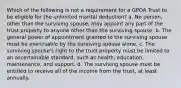 Which of the following is not a requirement for a GPOA Trust to be eligible for the unlimited marital deduction? a. No person, other than the surviving spouse, may appoint any part of the trust property to anyone other than the surviving spouse. b. The general power of appointment granted to the surviving spouse must be exercisable by the surviving spouse alone. c. The surviving spouse's right to the trust property must be limited to an ascertainable standard, such as health, education, maintenance, and support. d. The surviving spouse must be entitled to receive all of the income from the trust, at least annually.