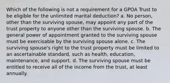 Which of the following is not a requirement for a GPOA Trust to be eligible for the unlimited marital deduction? a. No person, other than the surviving spouse, may appoint any part of the trust property to anyone other than the surviving spouse. b. The general power of appointment granted to the surviving spouse must be exercisable by the surviving spouse alone. c. The surviving spouse's right to the trust property must be limited to an ascertainable standard, such as health, education, maintenance, and support. d. The surviving spouse must be entitled to receive all of the income from the trust, at least annually.