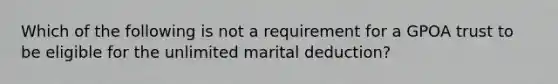 Which of the following is not a requirement for a GPOA trust to be eligible for the unlimited marital deduction?