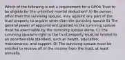 Which of the following is not a requirement for a GPOA Trust to be eligible for the unlimited marital deduction? A) No person, other than the surviving spouse, may appoint any part of the trust property to anyone other than the surviving spouse B) The general power of appointment granted to the surviving spouse must be exercisable by the surviving spouse alone. C) The surviving spouse's right to the trust property must be limited to an ascertainable standard, such as health, education, maintenance, and support. D) The surviving spouse must be entitled to receive all of the income from the trust, at least annually.