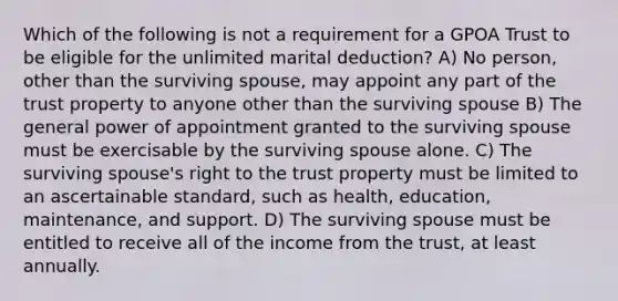 Which of the following is not a requirement for a GPOA Trust to be eligible for the unlimited marital deduction? A) No person, other than the surviving spouse, may appoint any part of the trust property to anyone other than the surviving spouse B) The general power of appointment granted to the surviving spouse must be exercisable by the surviving spouse alone. C) The surviving spouse's right to the trust property must be limited to an ascertainable standard, such as health, education, maintenance, and support. D) The surviving spouse must be entitled to receive all of the income from the trust, at least annually.