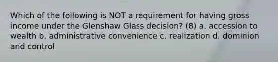 Which of the following is NOT a requirement for having gross income under the Glenshaw Glass decision? (8) a. accession to wealth b. administrative convenience c. realization d. dominion and control