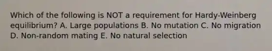 Which of the following is NOT a requirement for Hardy-Weinberg equilibrium? A. Large populations B. No mutation C. No migration D. Non-random mating E. No natural selection