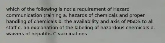 which of the following is not a requirement of Hazard communication training a. hazards of chemicals and proper handling of chemicals b. the availability and axis of MSDS to all staff c. an explanation of the labeling of hazardous chemicals d. waivers of hepatitis C vaccinations