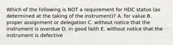 Which of the following is NOT a requirement for HDC status​ (as determined at the taking of the​ instrument)? A. for value B. proper assignment or delegation C. without notice that the instrument is overdue D. in good faith E. without notice that the instrument is defective