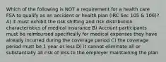 Which of the following is NOT a requirement for a health care FSA to qualify as an accident or health plan (IRC Sec 105 & 106)? A) it must exhibit the risk shifting and risk distribution characteristics of medical insurance B) Account participants must be reimbursed specifically for medical expenses they have already incurred during the coverage period C) the coverage period must be 1 year or less D) it cannot eliminate all or substantially all risk of loss to the employer maintaining the plan