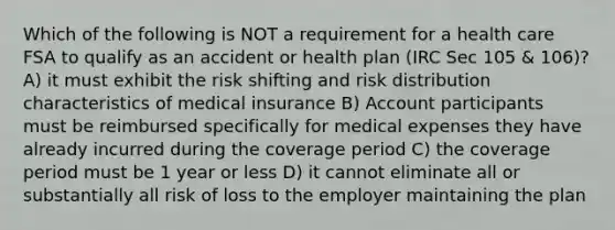 Which of the following is NOT a requirement for a health care FSA to qualify as an accident or health plan (IRC Sec 105 & 106)? A) it must exhibit the risk shifting and risk distribution characteristics of medical insurance B) Account participants must be reimbursed specifically for medical expenses they have already incurred during the coverage period C) the coverage period must be 1 year or less D) it cannot eliminate all or substantially all risk of loss to the employer maintaining the plan