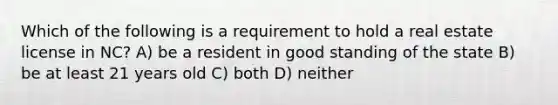 Which of the following is a requirement to hold a real estate license in NC? A) be a resident in good standing of the state B) be at least 21 years old C) both D) neither