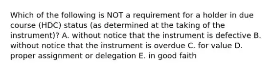 Which of the following is NOT a requirement for a holder in due course​ (HDC) status​ (as determined at the taking of the​ instrument)? A. without notice that the instrument is defective B. without notice that the instrument is overdue C. for value D. proper assignment or delegation E. in good faith