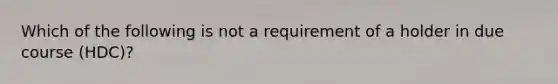 Which of the following is not a requirement of a holder in due course (HDC)?