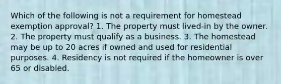 Which of the following is not a requirement for homestead exemption approval? 1. The property must lived-in by the owner. 2. The property must qualify as a business. 3. The homestead may be up to 20 acres if owned and used for residential purposes. 4. Residency is not required if the homeowner is over 65 or disabled.