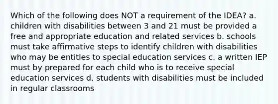 Which of the following does NOT a requirement of the IDEA? a. children with disabilities between 3 and 21 must be provided a free and appropriate education and related services b. schools must take affirmative steps to identify children with disabilities who may be entitles to special education services c. a written IEP must by prepared for each child who is to receive special education services d. students with disabilities must be included in regular classrooms