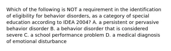 Which of the following is NOT a requirement in the identification of eligibility for behavior disorders, as a category of special education according to IDEA 2004? A. a persistent or pervasive behavior disorder B. a behavior disorder that is considered severe C. a school performance problem D. a medical diagnosis of emotional disturbance