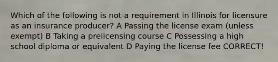 Which of the following is not a requirement in Illinois for licensure as an insurance producer? A Passing the license exam (unless exempt) B Taking a prelicensing course C Possessing a high school diploma or equivalent D Paying the license fee CORRECT!