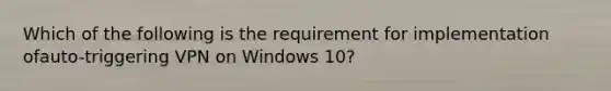 Which of the following is the requirement for implementation ofauto-triggering VPN on Windows 10?