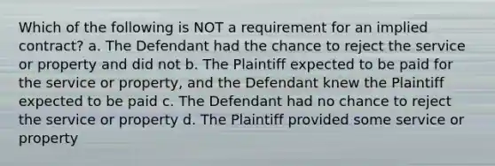 Which of the following is NOT a requirement for an implied contract? a. The Defendant had the chance to reject the service or property and did not b. The Plaintiff expected to be paid for the service or property, and the Defendant knew the Plaintiff expected to be paid c. The Defendant had no chance to reject the service or property d. The Plaintiff provided some service or property