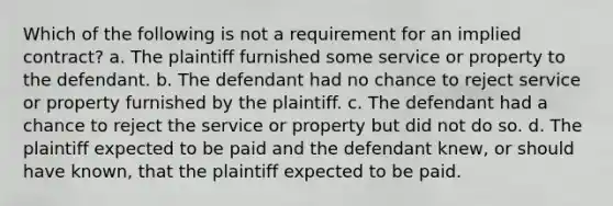 Which of the following is not a requirement for an implied contract? a. The plaintiff furnished some service or property to the defendant. b. The defendant had no chance to reject service or property furnished by the plaintiff. c. The defendant had a chance to reject the service or property but did not do so. d. The plaintiff expected to be paid and the defendant knew, or should have known, that the plaintiff expected to be paid.