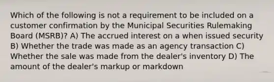 Which of the following is not a requirement to be included on a customer confirmation by the Municipal Securities Rulemaking Board (MSRB)? A) The accrued interest on a when issued security B) Whether the trade was made as an agency transaction C) Whether the sale was made from the dealer's inventory D) The amount of the dealer's markup or markdown