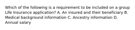 Which of the following is a requirement to be included on a group Life Insurance application? A. An insured and their beneficiary B. Medical background information C. Ancestry information D. Annual salary