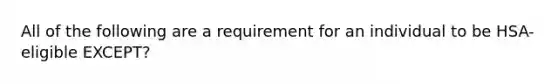 All of the following are a requirement for an individual to be HSA-eligible EXCEPT?