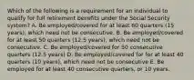 Which of the following is a requirement for an individual to qualify for full retirement benefits under the Social Security system? A. Be employed/covered for at least 60 quarters (15 years), which need not be consecutive. B. Be employed/covered for at least 50 quarters (12.5 years), which need not be consecutive. C. Be employed/covered for 50 consecutive quarters (12.5 years) D. Be employed/covered for for at least 40 quarters (10 years), which need not be consecutive E. Be employed for at least 40 consecutive quarters, or 10 years.