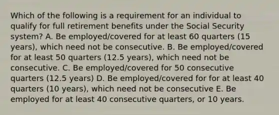 Which of the following is a requirement for an individual to qualify for full retirement benefits under the Social Security system? A. Be employed/covered for at least 60 quarters (15 years), which need not be consecutive. B. Be employed/covered for at least 50 quarters (12.5 years), which need not be consecutive. C. Be employed/covered for 50 consecutive quarters (12.5 years) D. Be employed/covered for for at least 40 quarters (10 years), which need not be consecutive E. Be employed for at least 40 consecutive quarters, or 10 years.