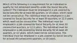 Which of the following is a requirement for an individual to qualify for full retirement benefits under the Social Security system? ​The individual must be employed in a job covered by Social Security for at least 60 quarters, or 15 years, which need not be consecutive. ​The individual must be employed in a job covered by Social Security for at least 50 quarters, or 12.5 years, which need not be consecutive. ​The individual must be employed in a job covered by Social Security for at least 50 consecutive quarters, or 12.5 years. ​The individual must be employed in a job covered by Social Security for at least 40 quarters, or 10 years, which need not be consecutive. ​The individual must be employed in a job covered by Social Security for at least 40 consecutive quarters, or 10 years.