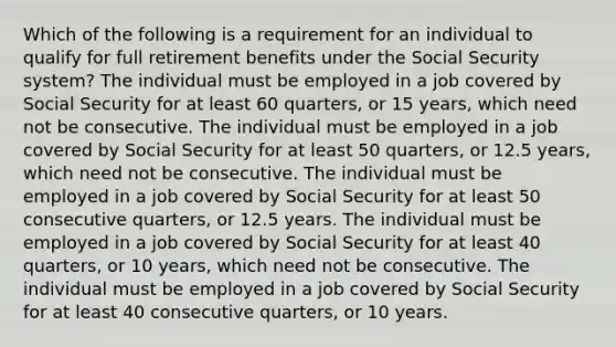 Which of the following is a requirement for an individual to qualify for full retirement benefits under the Social Security system? ​The individual must be employed in a job covered by Social Security for at least 60 quarters, or 15 years, which need not be consecutive. ​The individual must be employed in a job covered by Social Security for at least 50 quarters, or 12.5 years, which need not be consecutive. ​The individual must be employed in a job covered by Social Security for at least 50 consecutive quarters, or 12.5 years. ​The individual must be employed in a job covered by Social Security for at least 40 quarters, or 10 years, which need not be consecutive. ​The individual must be employed in a job covered by Social Security for at least 40 consecutive quarters, or 10 years.