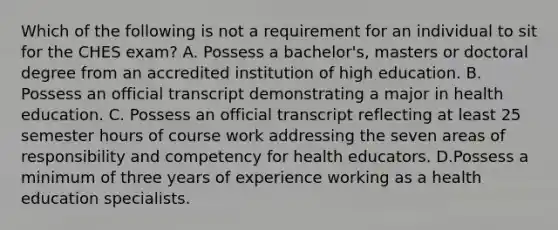 Which of the following is not a requirement for an individual to sit for the CHES exam? A. Possess a bachelor's, masters or doctoral degree from an accredited institution of high education. B. Possess an official transcript demonstrating a major in health education. C. Possess an official transcript reflecting at least 25 semester hours of course work addressing the seven areas of responsibility and competency for health educators. D.Possess a minimum of three years of experience working as a health education specialists.