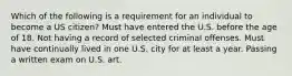 Which of the following is a requirement for an individual to become a US citizen? Must have entered the U.S. before the age of 18. Not having a record of selected criminal offenses. Must have continually lived in one U.S. city for at least a year. Passing a written exam on U.S. art.