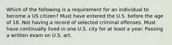 Which of the following is a requirement for an individual to become a US citizen? Must have entered the U.S. before the age of 18. Not having a record of selected criminal offenses. Must have continually lived in one U.S. city for at least a year. Passing a written exam on U.S. art.