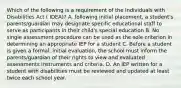 Which of the following is a requirement of the Individuals with Disabilities Act ( IDEA)? A. following initial placement, a student's parents/guardian may designate specific educational staff to serve as participants in their child's special education B. No single assessment procedure can be used as the sole criterion in determining an appropriate IEP for a student C. Before a student is given a formal, initial evaluation, the school must inform the parents/guardian of their rights to view and evaluated assessments instruments and criteria. D. An IEP written for a student with disabilities must be reviewed and updated at least twice each school year.