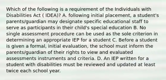 Which of the following is a requirement of the Individuals with Disabilities Act ( IDEA)? A. following initial placement, a student's parents/guardian may designate specific educational staff to serve as participants in their child's special education B. No single assessment procedure can be used as the sole criterion in determining an appropriate IEP for a student C. Before a student is given a formal, initial evaluation, the school must inform the parents/guardian of their rights to view and evaluated assessments instruments and criteria. D. An IEP written for a student with disabilities must be reviewed and updated at least twice each school year.